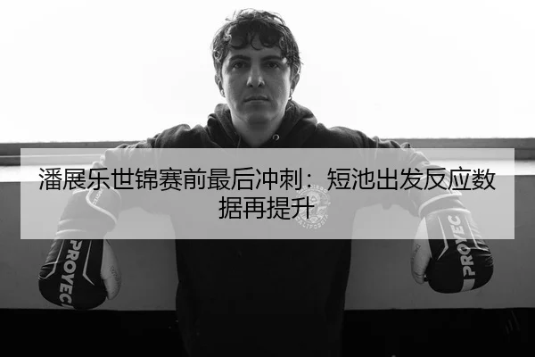 潘展乐世锦赛前最后冲刺：短池出发反应数据再提升