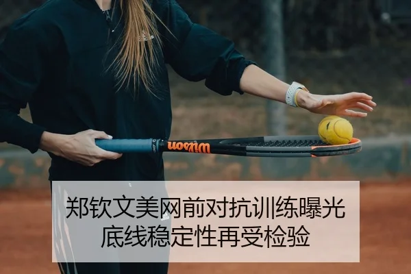 郑钦文美网前对抗训练曝光 底线稳定性再受检验